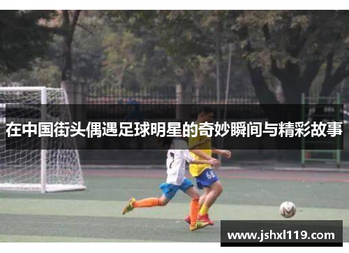 在中国街头偶遇足球明星的奇妙瞬间与精彩故事
