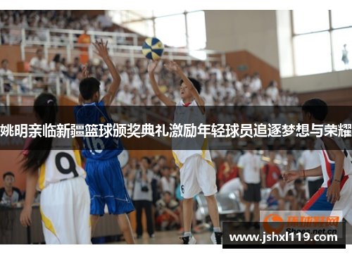 姚明亲临新疆篮球颁奖典礼激励年轻球员追逐梦想与荣耀
