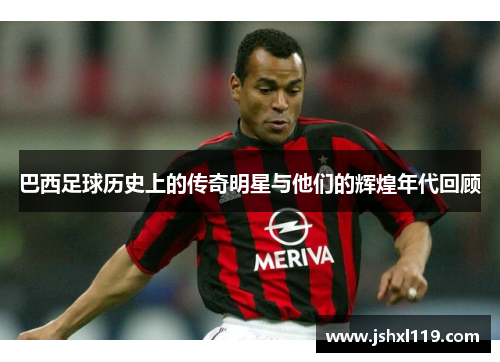 巴西足球历史上的传奇明星与他们的辉煌年代回顾