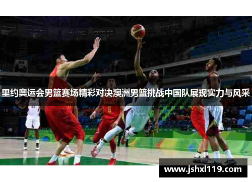 里约奥运会男篮赛场精彩对决澳洲男篮挑战中国队展现实力与风采